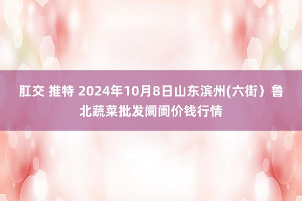 肛交 推特 2024年10月8日山东滨州(六街）鲁北蔬菜批发阛阓价钱行情