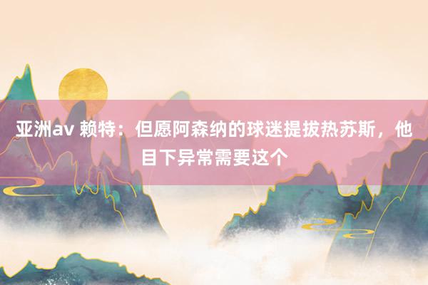 亚洲av 赖特：但愿阿森纳的球迷提拔热苏斯，他目下异常需要这个