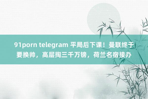 91porn telegram 平局后下课！曼联终于要换帅，高层掏三千万镑，荷兰名宿接办