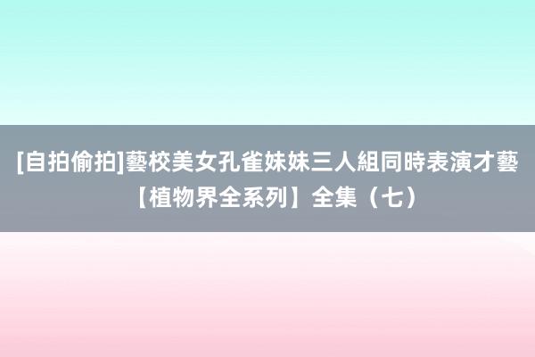 [自拍偷拍]藝校美女孔雀妹妹三人組同時表演才藝 【植物界全系列】全集（七）