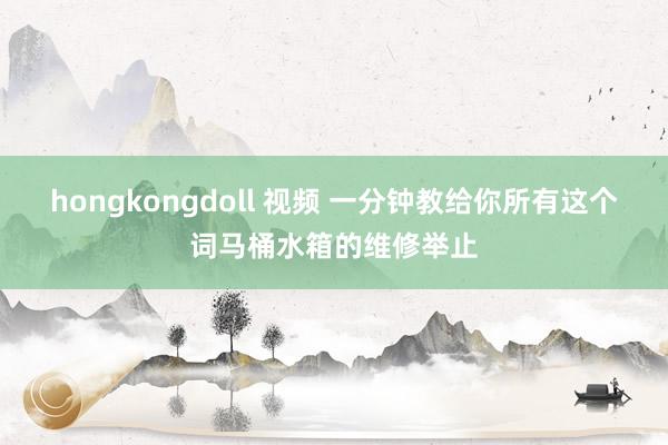 hongkongdoll 视频 一分钟教给你所有这个词马桶水箱的维修举止