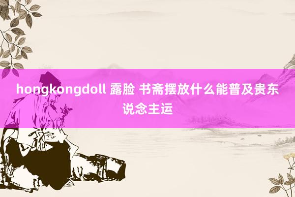 hongkongdoll 露脸 书斋摆放什么能普及贵东说念主运