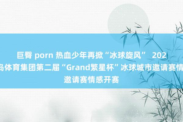 巨臀 porn 热血少年再掀“冰球旋风”  2024年轻岛体育集团第二届“Grand繁星杯”冰球城市邀请赛情感开赛