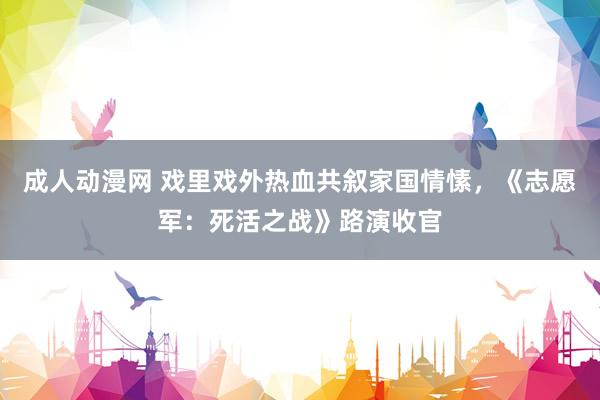 成人动漫网 戏里戏外热血共叙家国情愫，《志愿军：死活之战》路演收官