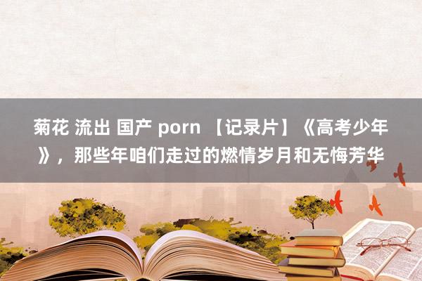 菊花 流出 国产 porn 【记录片】《高考少年》，那些年咱们走过的燃情岁月和无悔芳华