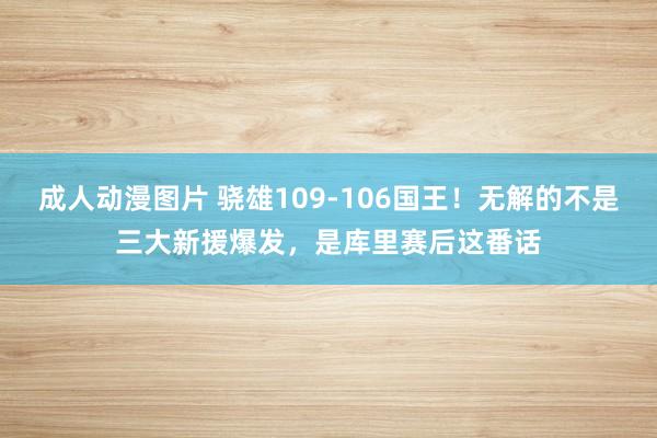 成人动漫图片 骁雄109-106国王！无解的不是三大新援爆发，是库里赛后这番话