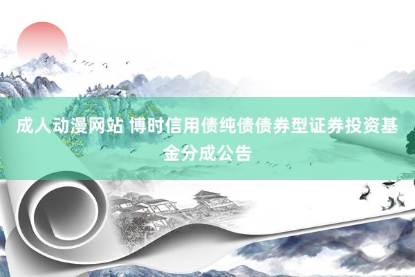 成人动漫网站 博时信用债纯债债券型证券投资基金分成公告