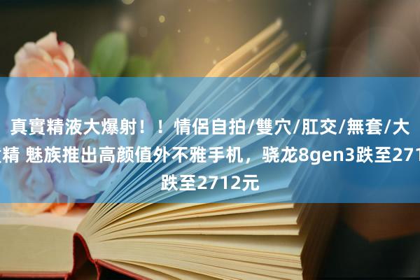 真實精液大爆射！！情侶自拍/雙穴/肛交/無套/大量噴精 魅族推出高颜值外不雅手机，骁龙8gen3跌至2712元