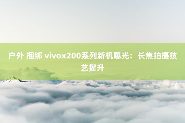 户外 捆绑 vivox200系列新机曝光：长焦拍摄技艺擢升