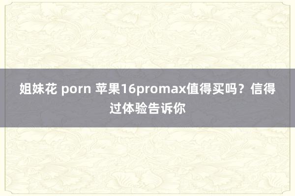 姐妹花 porn 苹果16promax值得买吗？信得过体验告诉你