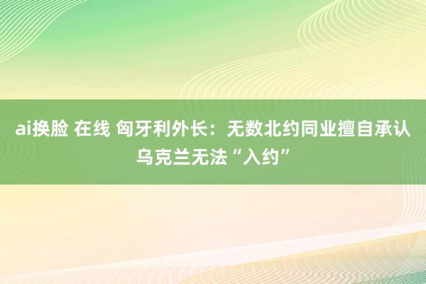 ai换脸 在线 匈牙利外长：无数北约同业擅自承认乌克兰无法“入约”