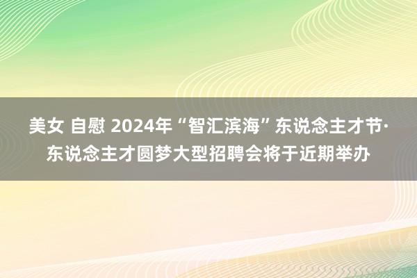 美女 自慰 2024年“智汇滨海”东说念主才节·东说念主才圆梦大型招聘会将于近期举办