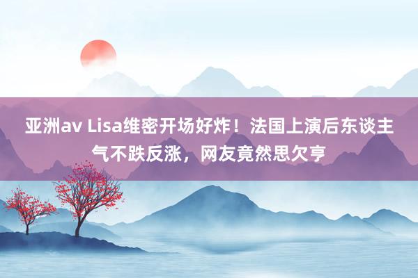 亚洲av Lisa维密开场好炸！法国上演后东谈主气不跌反涨，网友竟然思欠亨