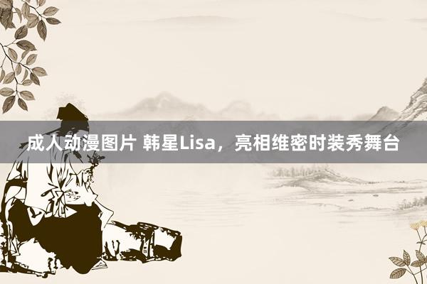 成人动漫图片 韩星Lisa，亮相维密时装秀舞台