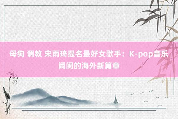 母狗 调教 宋雨琦提名最好女歌手：K-pop音乐阛阓的海外新篇章