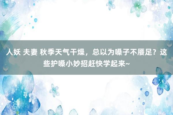 人妖 夫妻 秋季天气干燥，总以为嗓子不餍足？这些护嗓小妙招赶快学起来~