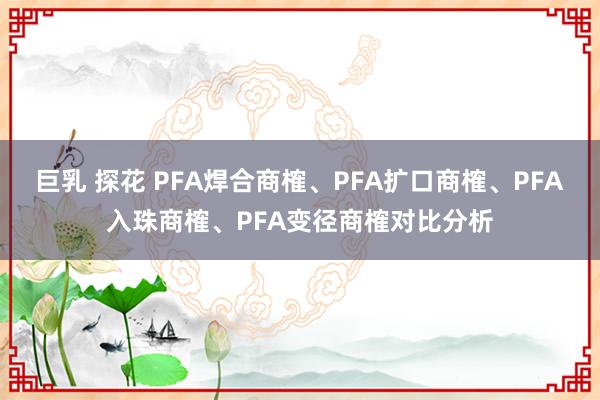 巨乳 探花 PFA焊合商榷、PFA扩口商榷、PFA入珠商榷、PFA变径商榷对比分析