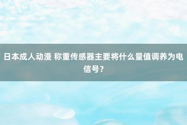 日本成人动漫 称重传感器主要将什么量值调养为电信号？