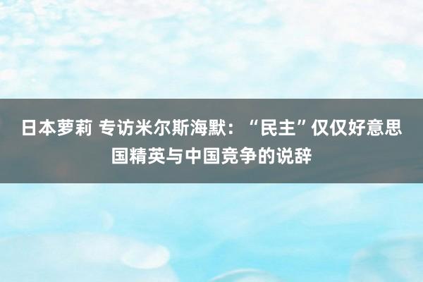 日本萝莉 专访米尔斯海默：“民主”仅仅好意思国精英与中国竞争的说辞