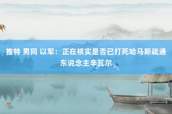 推特 男同 以军：正在核实是否已打死哈马斯疏通东说念主辛瓦尔