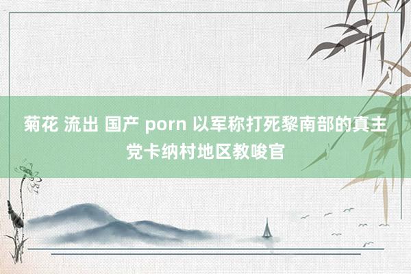 菊花 流出 国产 porn 以军称打死黎南部的真主党卡纳村地区教唆官