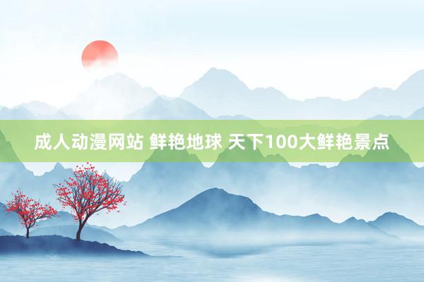 成人动漫网站 鲜艳地球 天下100大鲜艳景点