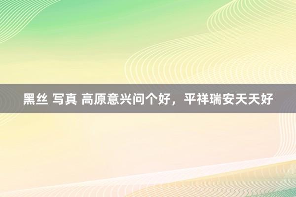 黑丝 写真 高原意兴问个好，平祥瑞安天天好