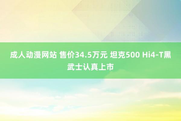 成人动漫网站 售价34.5万元 坦克500 Hi4-T黑武士认真上市