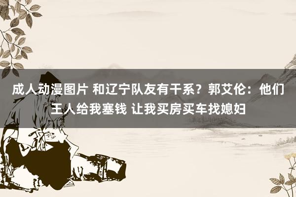 成人动漫图片 和辽宁队友有干系？郭艾伦：他们王人给我塞钱 让我买房买车找媳妇