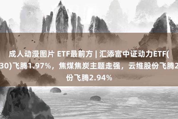 成人动漫图片 ETF最前方 | 汇添富中证动力ETF(159930)飞腾1.97%，焦煤焦炭主题走强，云维股份飞腾2.94%