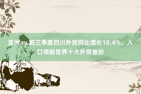 亚洲av 前三季度四川外贸同比增长10.4%，入口领跑世界十大外贸省份