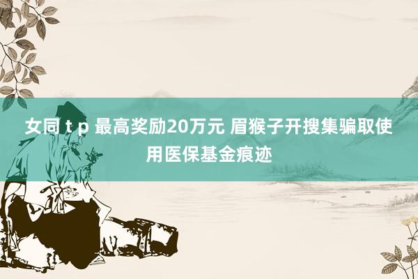 女同 t p 最高奖励20万元 眉猴子开搜集骗取使用医保基金痕迹