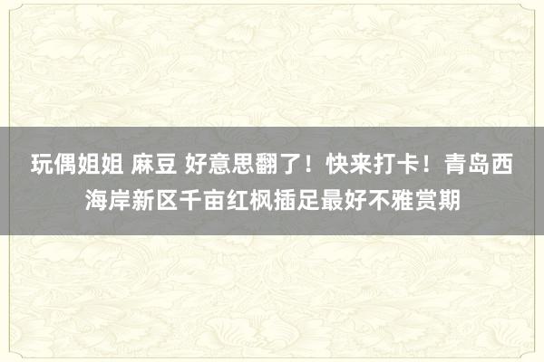 玩偶姐姐 麻豆 好意思翻了！快来打卡！青岛西海岸新区千亩红枫插足最好不雅赏期