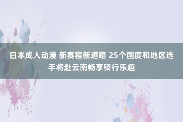 日本成人动漫 新赛程新道路 25个国度和地区选手将赴云南畅享骑行乐趣