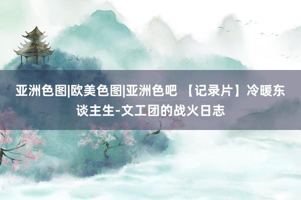 亚洲色图|欧美色图|亚洲色吧 【记录片】冷暖东谈主生-文工团的战火日志