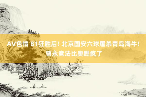 AV色情 81狂胜后! 北京国安六球屠杀青岛海牛! 曹永竞法比奥踢疯了