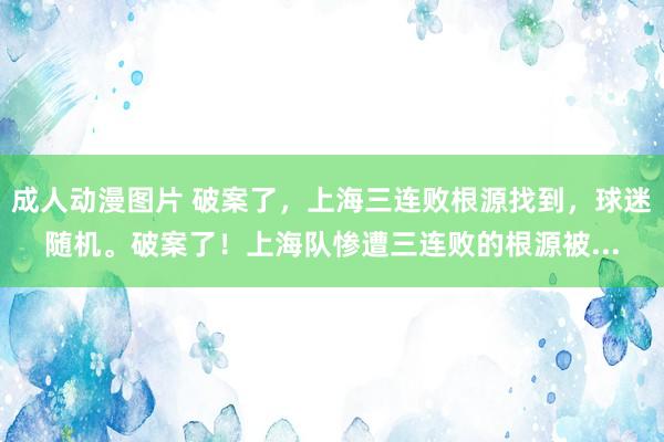 成人动漫图片 破案了，上海三连败根源找到，球迷随机。破案了！上海队惨遭三连败的根源被...