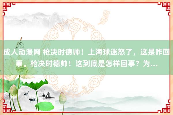 成人动漫网 枪决时德帅！上海球迷怒了，这是咋回事。枪决时德帅！这到底是怎样回事？为...