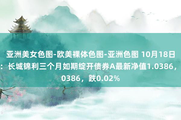 亚洲美女色图-欧美裸体色图-亚洲色图 10月18日基金净值：长城锦利三个月如期绽开债券A最新净值1.0386，跌0.02%