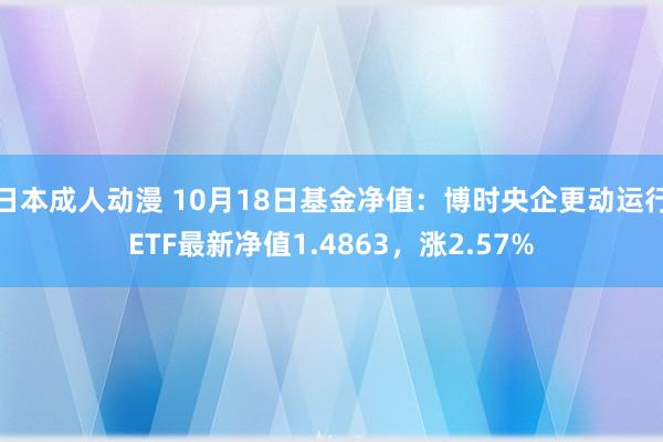 日本成人动漫 10月18日基金净值：博时央企更动运行ETF最新净值1.4863，涨2.57%