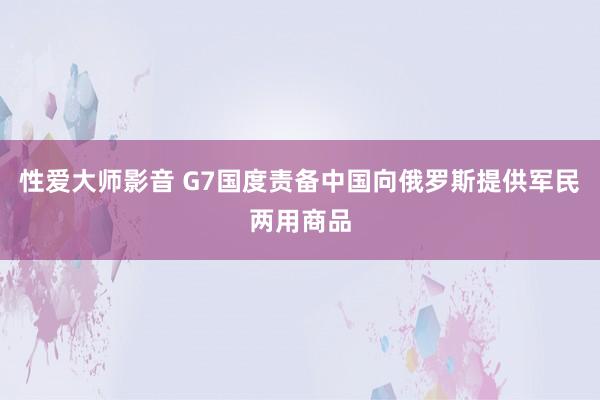 性爱大师影音 G7国度责备中国向俄罗斯提供军民两用商品