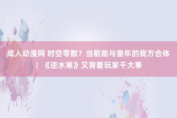 成人动漫网 时空零散？当前能与童年的我方合体！《逆水寒》又背着玩家干大事