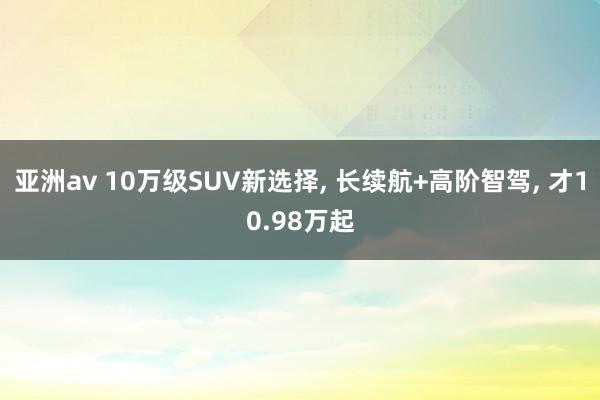 亚洲av 10万级SUV新选择, 长续航+高阶智驾, 才10.98万起