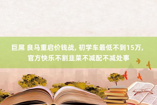 巨屌 良马重启价钱战， 初学车最低不到15万， 官方快乐不割韭菜不减配不减处事