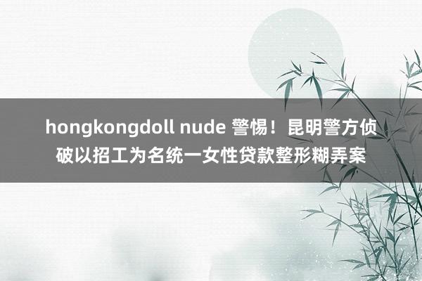 hongkongdoll nude 警惕！昆明警方侦破以招工为名统一女性贷款整形糊弄案