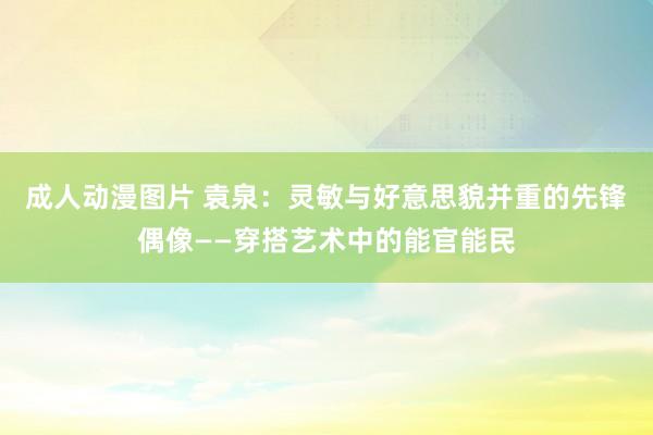 成人动漫图片 袁泉：灵敏与好意思貌并重的先锋偶像——穿搭艺术中的能官能民