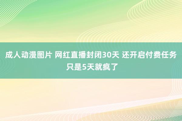 成人动漫图片 网红直播封闭30天 还开启付费任务 只是5天就疯了