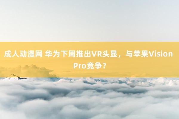 成人动漫网 华为下周推出VR头显，与苹果Vision Pro竞争？