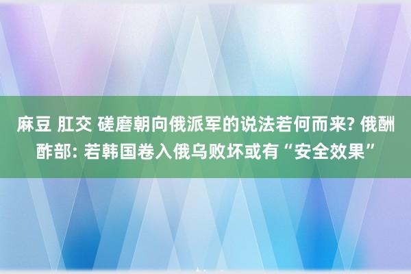 麻豆 肛交 磋磨朝向俄派军的说法若何而来? 俄酬酢部: 若韩国卷入俄乌败坏或有“安全效果”