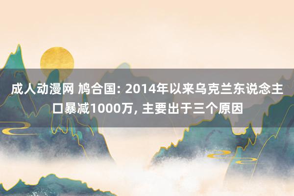 成人动漫网 鸠合国: 2014年以来乌克兰东说念主口暴减1000万, 主要出于三个原因